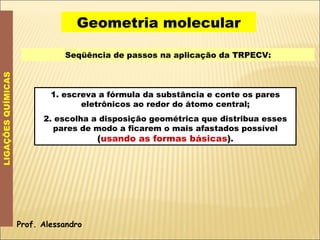 Geometria molecular LIGAÇÕES QUÍMICAS Seqüência de passos na aplicação da TRPECV: 1. escreva a fórmula da substância e conte os pares eletrônicos ao redor do átomo central; 2. escolha a disposição geométrica que distribua esses pares de modo a ficarem o mais afastados possível  ( usando as formas básicas ) . Prof. Alessandro 