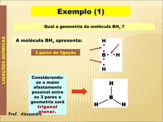 Exemplo (1) LIGAÇÕES QUÍMICAS Qual a geometria da molécula BH 3  ? A molécula BH 3  apresenta: 3 pares de ligação Considerando-se o maior afastamento possível entre os 3 pares a geometria será  trigonal planar. Prof. Alessandro 