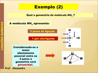 Exemplo (2) LIGAÇÕES QUÍMICAS Qual a geometria da molécula NH 3  ? A molécula NH 3  apresenta: 3 pares de ligação 1 par não-ligante Considerando-se o maior afastamento possível entre os 4 pares a geometria será  piramidal. Prof. Alessandro 