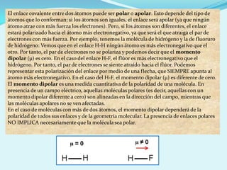 El enlace covalente entre dos átomos puede ser polar o apolar. Esto depende del tipo de átomos que lo conforman: si los átomos son iguales, el enlace será apolar (ya que ningún átomo atrae con más fuerza los electrones). Pero, si los átomos son diferentes, el enlace estará polarizado hacia el átomo más electronegativo, ya que será el que atraiga el par de electrones con más fuerza. Por ejemplo, tenemos la molécula de hidrógeno y la de fluoruro de hidrógeno: Vemos que en el enlace H-H ningún átomo es más electronegativo que el otro. Por tanto, el par de electrones no se polariza y podemos decir que el momento dipolar (µ) es cero. En el caso del enlace H-F, el flúor es más electronegativo que el hidrógeno. Por tanto, el par de electrones se siente atraído hacia el flúor. Podemos representar esta polarización del enlace por medio de una flecha, que SIEMPRE apunta al átomo más electronegativo. En el caso del H-F, el momento dipolar (µ) es diferente de cero.El momento dipolar es una medida cuantitativa de la polaridad de una molécula. En presencia de un campo eléctrico, aquellas moléculas polares (es decir, aquellas con un momento dipolar diferente a cero) son alineadas en la dirección del campo, mientras que las moléculas apolares no se ven afectadas.En el caso de moléculas con más de dos átomos, el momento dipolar dependerá de la polaridad de todos sus enlaces y de la geometría molecular. La presencia de enlaces polares NO IMPLICA necesariamente que la molécula sea polar.