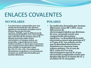 ENLACES COVALENTESNO POLARESPOLARESLos electrones compartidos por una molécula formada por dos átomos iguales se encuentran atraídos con la misma fuerza por los dos núcleos, debido a que la diferencia de electronegatividad es cero. Esto implica que cada uno de los átomos ejerce la misma atracción sobre el par electrónico y el mismo estará, en promedio, a igual distancia entre ambos núcleos, es decir que se presenta una compartición electrónica simétrica. Esto sucede en moléculas como H2, Cl2, F2, O2, o N2. Los enlaces se denominan no polares y se encuentran siempre en moléculas formadas por átomos idénticos.En moléculas formadas por átomos diferentes como HF o HCl, cuyas diferencias de electronegatividades son distintas de cero, no puede existir una compartición electrónica simétrica. La densidad de la nube electrónica estará más próxima al F o Cl que al H. Los enlaces en los que la densidad electrónica es asimétrica se conocen como enlaces polares. En el caso de HCl, como el Cl es más electronegativo que el H, el par electrónico compartido estará más desplazado hacia el átomo de Cl, y el enlace H-CL será polar