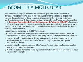 GEOMETRÍA MOLECULARPara conocer los ángulos de enlace de los átomos que forman una determinada molécula y luego deducir si esta es o no polar, es necesario analizar la disposición espacial de sus átomos, es decir, su geometría molecular. Se han propuesto varios modelos teóricos para deducir la geometría de una molécula. Uno de los más sencillos es la Teoría de Repulsión de Pares de Electrones de Valencia (TRePEV), basada en el número de pares de electrones de valencia (los electrones del nivel más externo de un átomo, que se simbolizan en las estructuras de Lewis) dispuestos alrededor del átomo central de una molécula. Los postulados básicos de la TREPEV son cuatro:1. El factor determinante de la geometría de una molécula es el número de pares de electrones de valencia (compartidos y no compartidos) alrededor del átomo central.2. Los pares de electrones (compartidos y no compartidos) se repelen entre sí y se distribuyen espacialmente a la mayor distancia angular posible,para que la repulsión sea mínima. 3. Los pares de electrones no compartidos "ocupan" mayor lugar en el espacio que los pares de electrones compartidos.4. A los fines de la determinación de la geometría molecular, los dobles y triples enlaces se consideran simples