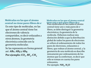 Moléculas en las que el átomo central no tiene pares libres de e-Moléculas en las que el átomo central tiene uno o más pares libres de e-En este tipo de moléculas, en las que el átomo central tiene los electrones de valencia compartidos, es decir enlazados a otros átomos, la geometría electrónica coincide con la geometría molecular.Se las representa en forma general así: AB2, AB3 y AB4.Por ejemplo: CO2, BF3, CH4Para moléculas en las cuales el átomo central tiene uno o más pares de e- libres, se debe distinguir la geometría electrónica y la geometría de la molécula. Debemos realizar esta distinción debido a que la distribución global de todos los pares de electrones se refiere al ordenamiento de todos los pares de electrones, enlazantes o libres, que rodean al átomo central, y la geometría de una molécula se describe únicamente por ordenamiento de los átomos que la conforman, es decir que sólo se toman en cuenta los pares enlazantes.Por ejemplo: NH3, H2O