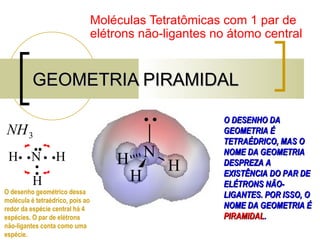 GEOMETRIA PIRAMIDAL Moléculas Tetratômicas com 1 par de elétrons não-ligantes no átomo central O DESENHO DA GEOMETRIA É TETRAÉDRICO, MAS O NOME DA GEOMETRIA DESPREZA A EXISTÊNCIA DO PAR DE ELÉTRONS NÃO-LIGANTES. POR ISSO, O NOME DA GEOMETRIA É  PIRAMIDAL . O desenho geométrico dessa molécula é tetraédrico, pois ao redor da espécie central há 4 espécies. O par de elétrons não-ligantes conta como uma espécie. 