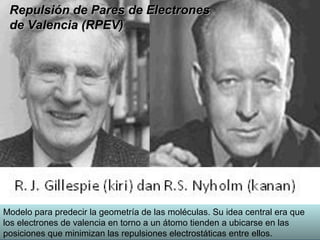 Repulsión de Pares de Electrones
 de Valencia (RPEV)




Modelo para predecir la geometría de las moléculas. Su idea central era que
los electrones de valencia en torno a un átomo tienden a ubicarse en las
posiciones que minimizan las repulsiones electrostáticas entre ellos.
 