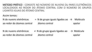 METODO PRÁTICO - CONSISTE NO NÚMERO DE NUVENS OU PARES ELETRÔNICOS
LOCALIZADOS AO REDOR DO ÁTOMO CENTRAL COM O NÚMERO DE GRUPOS
LIGANTES IGUAIS DO ÁTOMO CENTRAL
Assim temos:
N de nuvens eletrônicas = N de grupo iguais ligados ao → Molécula
ao redor do átomos central átomo central apolar
N de nuvens eletrônicas ≠ N de grupo iguais ligados ao → Molécula
ao redor do átomos central átomo central apolar
 