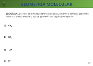 GEOMETRIA MOLECULAR
10
EXERCÍCIO 1 : Escreva as fórmulas eletrônicas de Lewis, desenhe e nomeie a geometria
molecular e descreva qual o tipo de geometria dos seguintes compostos:
a) CH4
b) BCl2
c) CO
d) BF3
 