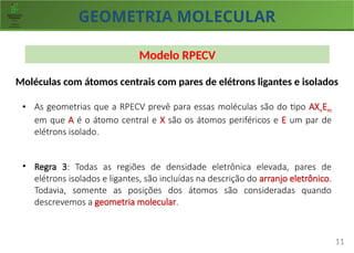 GEOMETRIA MOLECULAR
11
Modelo RPECV
Moléculas com átomos centrais com pares de elétrons ligantes e isolados
• As geometrias que a RPECV prevê para essas moléculas são do tipo AXnEm
em que A é o átomo central e X são os átomos periféricos e E um par de
elétrons isolado.
• Regra 3: Todas as regiões de densidade eletrônica elevada, pares de
elétrons isolados e ligantes, são incluídas na descrição do arranjo eletrônico.
Todavia, somente as posições dos átomos são consideradas quando
descrevemos a geometria molecular.
 