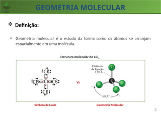 GEOMETRIA MOLECULAR
2
 Definição:
• Geometria molecular é o estudo da forma como os átomos se arranjam
espacialmente em uma molécula.
Símbolo de Lewis Geometria Molecular
Vs
Estrutura molecular do CCl4
 
