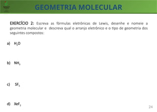 GEOMETRIA MOLECULAR
24
EXERCÍCIO 2: Escreva as fórmulas eletrônicas de Lewis, desenhe e nomeie a
geometria molecular e descreva qual o arranjo eletrônico e o tipo de geometria dos
seguintes compostos:
a) H2O
b) NH3
c) SF5
d) XeF2
 