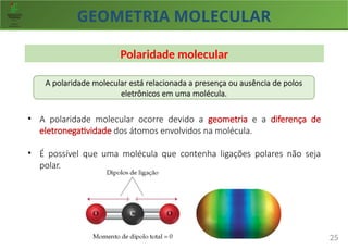 GEOMETRIA MOLECULAR
25
Polaridade molecular
A polaridade molecular está relacionada a presença ou ausência de polos
eletrônicos em uma molécula.
• A polaridade molecular ocorre devido a geometria e a diferença de
eletronegatividade dos átomos envolvidos na molécula.
• É possível que uma molécula que contenha ligações polares não seja
polar.
 