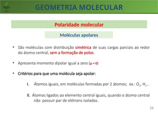 GEOMETRIA MOLECULAR
26
Polaridade molecular
• São moléculas com distribuição simétrica de suas cargas parciais ao redor
do átomo central, sem a formação de polos.
• Apresenta momento dipolar igual a zero (µ = 0)
• Critérios para que uma molécula seja apolar:
I. Átomos iguais, em moléculas formadas por 2 átomos; ex.: O2, H2...
II. Átomos ligados ao elemento central iguais, quando o átomo central
não possuir par de elétrons isolados.
Moléculas apolares
 