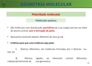 GEOMETRIA MOLECULAR
28
Polaridade molecular
• São moléculas com distribuição assimétrica de suas cargas parciais ao redor
do átomo central, com a formação de polos.
• Apresenta momento dipolar diferente de zero (µ ≠ 0)
• Critérios para que uma molécula seja polar:
I. Átomos diferentes, em moléculas formadas por 2 átomos; ex.:
HCl, HF.
II. Átomos ligados ao elemento central diferentes,
independentemente de sua geometria.
Moléculas polares
 
