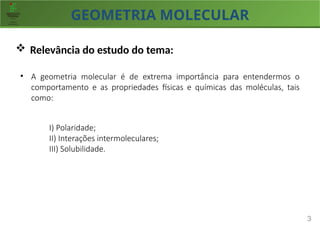 GEOMETRIA MOLECULAR
3
 Relevância do estudo do tema:
• A geometria molecular é de extrema importância para entendermos o
comportamento e as propriedades físicas e químicas das moléculas, tais
como:
I) Polaridade;
II) Interações intermoleculares;
III) Solubilidade.
 