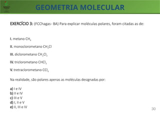 GEOMETRIA MOLECULAR
30
EXERCÍCIO 3: (FCChagas- BA) Para explicar moléculas polares, foram citadas as de:
I. metano CH4
II. monoclorometano CH3Cl
III. diclorometano CH2Cl2
IV. triclorometano CHCl3
V. tretraclorometano CCl4
Na realidade, são polares apenas as moléculas designadas por:
a) I e IV
b) II e IV
c) III e V
d) I, II e V
e) II, III e IV
 