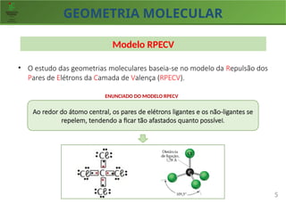 GEOMETRIA MOLECULAR
5
Modelo RPECV
• O estudo das geometrias moleculares baseia-se no modelo da Repulsão dos
Pares de Elétrons da Camada de Valença (RPECV).
Ao redor do átomo central, os pares de elétrons ligantes e os não-ligantes se
repelem, tendendo a ficar tão afastados quanto possível.
ENUNCIADO DO MODELO RPECV
 