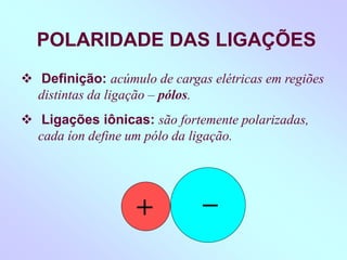 POLARIDADE DAS LIGAÇÕES
 Definição: acúmulo de cargas elétricas em regiões
distintas da ligação – pólos.
 Ligações iônicas: são fortemente polarizadas,
cada íon define um pólo da ligação.
+
_
 