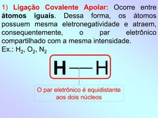 1) Ligação Covalente Apolar: Ocorre entre
átomos iguais. Dessa forma, os átomos
possuem mesma eletronegatividade e atraem,
consequentemente, o par eletrônico
compartilhado com a mesma intensidade.
Ex.: H2, O2, N2
H H
O par eletrônico é equidistante
aos dois núcleos
 