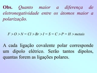 Obs. Quanto maior a diferença de
eletronegatividade entre os átomos maior a
polarização.
F  O  N = Cl  Br  I = S = C  P = H  metais
A cada ligação covalente polar corresponde
um dipolo elétrico. Serão tantos dipolos,
quantas forem as ligações polares.
 