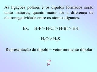 As ligações polares e os dipolos formados serão
tanto maiores, quanto maior for a diferença de
eletronegatividade entre os átomos ligantes.
Ex: H-F > H-Cl > H-Br > H-I
H2O > H2S
Representação do dipolo = vetor momento dipolar


 