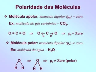 Polaridade das Moléculas
 Molécula apolar: momento dipolar (r) = zero.
Ex: molécula do gás carbônico – CO2.
 
O = C = O  O  C  O  r = Zero
 Molécula polar: momento dipolar (r)  zero.
Ex: molécula da água – H2O.
O
H H
 O  r  Zero (polar)
H H
 
