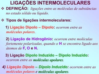 LIGAÇÕES INTERMOLECULARES
 DEFINIÇÃO: ligações entre as moléculas de substâncias
no estado sólido ou líquido.
 Tipos de ligações intermoleculares:
1) Ligação Dipolo – Dipolo: ocorrem entre as
moléculas polares.
2) Ligação de Hidrogênio: ocorrem entre moléculas
fortemente polarizadas, quando o H se encontra ligado aos
átomos de F, O e N.
3) Ligação Dipolo Induzido – Dipolo Induzido:
ocorrem entre as moléculas apolares.
4) Ligação Dipolo – Dipolo Induzido: ocorrem entre as
moléculas polares e moléculas apolares.
 