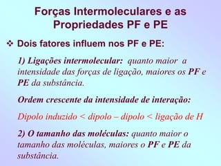 Forças Intermoleculares e as
Propriedades PF e PE
 Dois fatores influem nos PF e PE:
1) Ligações intermolecular: quanto maior a
intensidade das forças de ligação, maiores os PF e
PE da substância.
Ordem crescente da intensidade de interação:
Dipolo induzido < dipolo – dipolo < ligação de H
2) O tamanho das moléculas: quanto maior o
tamanho das moléculas, maiores o PF e PE da
substância.
 