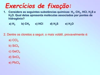 Exercícios de fixação:
1. Considere as seguintes substâncias químicas: H2, CH4, HCl, H2S e
H2O. Qual delas apresenta moléculas associados por pontes de
hidrogênio?
a) H2 b) CH4 c) HCl d) H2S e) H2O
2. Dentre os cloretos a seguir, o mais volátil, provavelmente é:
a) CCl4
b) SiCl4
c) GeCl4
d) SnCl4
e) PbCl4
 
