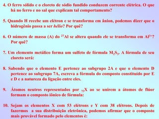 4. O ferro sólido e o cloreto de sódio fundido conduzem corrente elétrica. O que
há no ferro e no sal que explicam tal comportamento?
5. Quando H recebe um elétron e se transforma em ânion, podemos dizer que o
hidrogênio passa a ser hélio? Por quê?
6. O número de massa (A) do 27Al se altera quando ele se transforma em Al3+?
Por quê?
7. Um elemento metálico forma um sulfeto de fórmula M2S3. A fórmula de seu
cloreto será:
8. Sabendo que o elemento E pertence ao subgrupo 2A e que o elemento D
pertence ao subgrupo 7A, escreva a fórmula do composto constituído por E
e D e a natureza da ligação entre eles.
9. Átomos neutros representados por 73X ao se unirem a átomos de flúor
formam o composto iônico de fórmula:
10. Sejam os elementos X com 53 elétrons e Y com 38 elétrons. Depois de
fazermos a sua distribuição eletrônica, podemos afirmar que o composto
mais provável formado pelo elementos é:
 