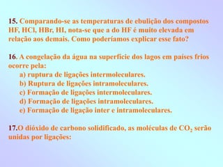 15. Comparando-se as temperaturas de ebulição dos compostos
HF, HCl, HBr, HI, nota-se que a do HF é muito elevada em
relação aos demais. Como poderíamos explicar esse fato?
16. A congelação da água na superfície dos lagos em países frios
ocorre pela:
a) ruptura de ligações intermoleculares.
b) Ruptura de ligações intramoleculares.
c) Formação de ligações intermoleculares.
d) Formação de ligações intramoleculares.
e) Formação de ligação inter e intramoleculares.
17.O dióxido de carbono solidificado, as moléculas de CO2 serão
unidas por ligações:
 