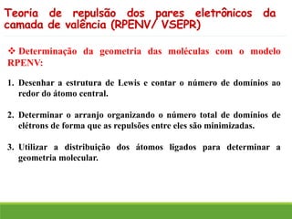 ❖ Determinação da geometria das moléculas com o modelo
RPENV:
1. Desenhar a estrutura de Lewis e contar o número de domínios ao
redor do átomo central.
2. Determinar o arranjo organizando o número total de domínios de
elétrons de forma que as repulsões entre eles são minimizadas.
3. Utilizar a distribuição dos átomos ligados para determinar a
geometria molecular.
Teoria de repulsão dos pares eletrônicos da
camada de valência (RPENV/ VSEPR)
 