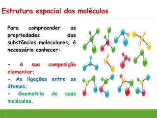 Estrutura espacial das moléculas
Para compreender as
propriedades das
substâncias moleculares, é
necessário conhecer:
- A sua composição
elementar;
- As ligações entre os
átomos;
- Geometria de suas
moléculas.
 