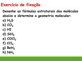 Exercício de fixação
Desenhe as fórmulas estruturais das moléculas
abaixo e determine a geometria molecular:
a) H2S
b) CO2
c) HI
d) SiH4
e) COCl2
f) CCl4
g) BeH2
h) NH3
 