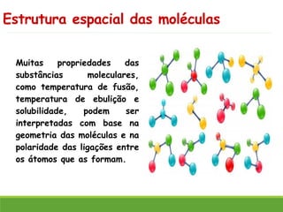Estrutura espacial das moléculas
Muitas propriedades das
substâncias moleculares,
como temperatura de fusão,
temperatura de ebulição e
solubilidade, podem ser
interpretadas com base na
geometria das moléculas e na
polaridade das ligações entre
os átomos que as formam.
 