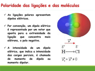 Polaridade das ligações e das moléculas
✓ As ligações polares apresentam
dipolos elétricos.
✓ Por convenção, um dipolo elétrico
é representado por um vetor que
aponta para a extremidade da
ligação que concentra mais
elétrons, o polo negativo.
✓ A intensidade de um dipolo
elétrico, que indica a intensidade
das cargas parciais, é chamada
de momento de dipolo ou
momento dipolar.
 