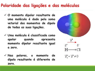 Polaridade das ligações e das moléculas
✓ O momento dipolar resultante de
uma molécula é dado pela soma
vetorial dos momentos de dipolo
de todas as suas ligações.
✓ Uma molécula é classificada como
apolar quando apresenta
momento dipolar resultante igual
a zero.
✓ Nas polares, o momento de
dipolo resultante é diferente de
zero.
 