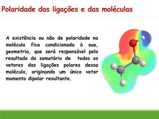 Polaridade das ligações e das moléculas
A existência ou não de polaridade na
molécula fica condicionada à sua,
geometria, que será responsável pelo
resultado do somatório de todos os
vetores das ligações polares dessa
molécula, originando um único vetor
momento dipolar resultante.
 