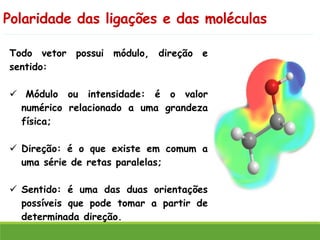 Polaridade das ligações e das moléculas
Todo vetor possui módulo, direção e
sentido:
✓ Módulo ou intensidade: é o valor
numérico relacionado a uma grandeza
física;
✓ Direção: é o que existe em comum a
uma série de retas paralelas;
✓ Sentido: é uma das duas orientações
possíveis que pode tomar a partir de
determinada direção.
 