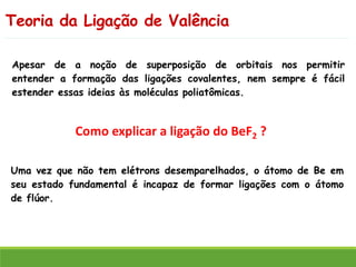 Teoria da Ligação de Valência
Como explicar a ligação do BeF2 ?
Uma vez que não tem elétrons desemparelhados, o átomo de Be em
seu estado fundamental é incapaz de formar ligações com o átomo
de flúor.
Apesar de a noção de superposição de orbitais nos permitir
entender a formação das ligações covalentes, nem sempre é fácil
estender essas ideias às moléculas poliatômicas.
 