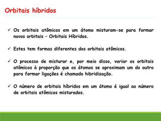 Orbitais híbridos
✓ Os orbitais atômicos em um átomo misturam-se para formar
novos orbitais – Orbitais Híbridos.
✓ Estes tem formas diferentes dos orbitais atômicos.
✓ O processo de misturar e, por meio disso, variar os orbitais
atômicos à proporção que os átomos se aproximam um do outro
para formar ligações é chamado hibridização.
✓ O número de orbitais híbridos em um átomo é igual ao número
de orbitais atômicos misturados.
 