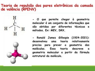 Teoria de repulsão dos pares eletrônicos da camada
de valência (RPENV)
- O que permite chegar à geometria
molecular é um conjunto de informações que
são obtidas por diferentes técnicas e
métodos. Ex: MEV, DRX.
- Ronald James Gillespie (1924-2021):
desenvolveu uma teoria relativamente
precisa para prever a geometria das
moléculas. Essa teoria descreve a
geometria molecular a partir da fórmula
estrutural da molécula.
 