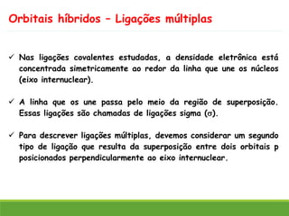 Orbitais híbridos – Ligações múltiplas
✓ Nas ligações covalentes estudadas, a densidade eletrônica está
concentrada simetricamente ao redor da linha que une os núcleos
(eixo internuclear).
✓ A linha que os une passa pelo meio da região de superposição.
Essas ligações são chamadas de ligações sigma ().
✓ Para descrever ligações múltiplas, devemos considerar um segundo
tipo de ligação que resulta da superposição entre dois orbitais p
posicionados perpendicularmente ao eixo internuclear.
 