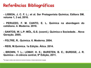 Referências Bibliográficas
- LISBOA, J. C. F. L.; et al. Ser Protagonista Química; Editora SM,
volume 1, 3 ed, 2016.
- PERUZZO, F. M. CANTO, E. L. Química na abordagem do
cotidiano. 4. Moderna. 2010.
- SANTOS, W. L.P; MÓL, G.S. (coord.). Química e Sociedade. . Nova
Geração. 2005.
- FELTRE, R.. Química. 6. Moderna. 2004.
- REIS, M.Química. 1a Edição. Ática. 2014.
- BROWN, T. L.; LEMAY, H. E.; BURSTEN, B. E.; BURDGE, J. R.
Química – A ciência central, 9ª Edição, 2011.
*As imagens contidas neste material são meramente ilustrativas, retiradas aleatoriamente do google.
 