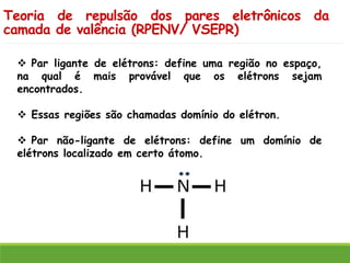 Teoria de repulsão dos pares eletrônicos da
camada de valência (RPENV/ VSEPR)
❖ Par ligante de elétrons: define uma região no espaço,
na qual é mais provável que os elétrons sejam
encontrados.
❖ Essas regiões são chamadas domínio do elétron.
❖ Par não-ligante de elétrons: define um domínio de
elétrons localizado em certo átomo.
 