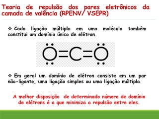 Teoria de repulsão dos pares eletrônicos da
camada de valência (RPENV/ VSEPR)
❖ Cada ligação múltipla em uma molécula também
constitui um domínio único de elétron.
❖ Em geral um domínio de elétron consiste em um par
não-ligante, uma ligação simples ou uma ligação múltipla.
A melhor disposição de determinado número de domínio
de elétrons é a que minimiza a repulsão entre eles.
 