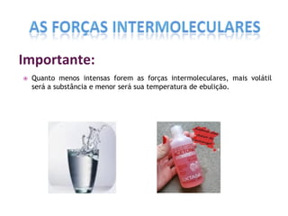 Importante:
 Quanto menos intensas forem as forças intermoleculares, mais volátil
será a substância e menor será sua temperatura de ebulição.
 