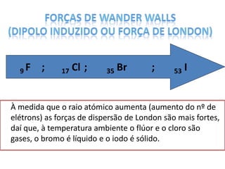 À medida que o raio atómico aumenta (aumento do nº de
elétrons) as forças de dispersão de London são mais fortes,
daí que, à temperatura ambiente o flúor e o cloro são
gases, o bromo é líquido e o iodo é sólido.
9 F ; 17 Cl ; 35 Br ; 53 I
 
