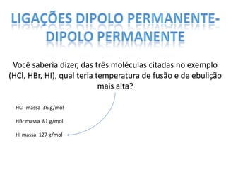 Você saberia dizer, das três moléculas citadas no exemplo
(HCl, HBr, HI), qual teria temperatura de fusão e de ebulição
mais alta?
HCl massa 36 g/mol
HBr massa 81 g/mol
HI massa 127 g/mol
 