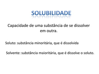 Capacidade de uma substância de se dissolver
em outra.
Soluto: substância minoritária, que é dissolvida
Solvente: substância maioritária, que é dissolve o soluto.
 