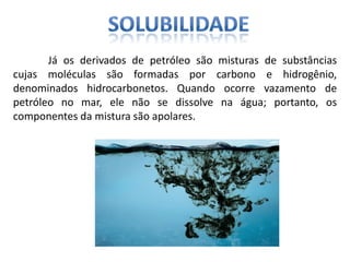 Já os derivados de petróleo são misturas de substâncias
cujas moléculas são formadas por carbono e hidrogênio,
denominados hidrocarbonetos. Quando ocorre vazamento de
petróleo no mar, ele não se dissolve na água; portanto, os
componentes da mistura são apolares.
 